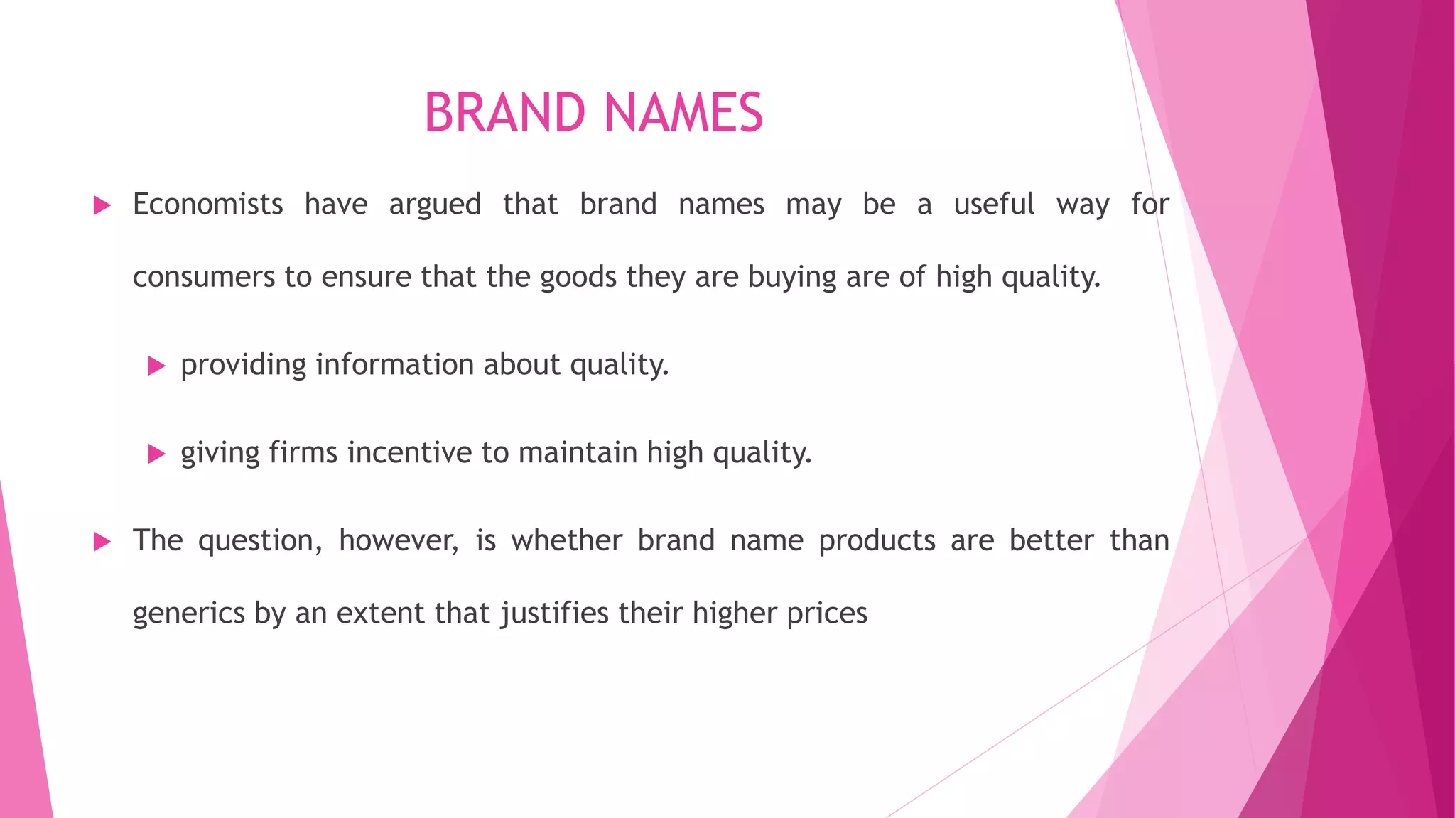 BRAND NAMES
 Economists have argued that brand names may be a useful way for
consumers to ensure that the goods they are buying are of high quality.
 providing information about quality.
 giving firms incentive to maintain high quality.
 The question, however, is whether brand name products are better than
generics by an extent that justifies their higher prices
 