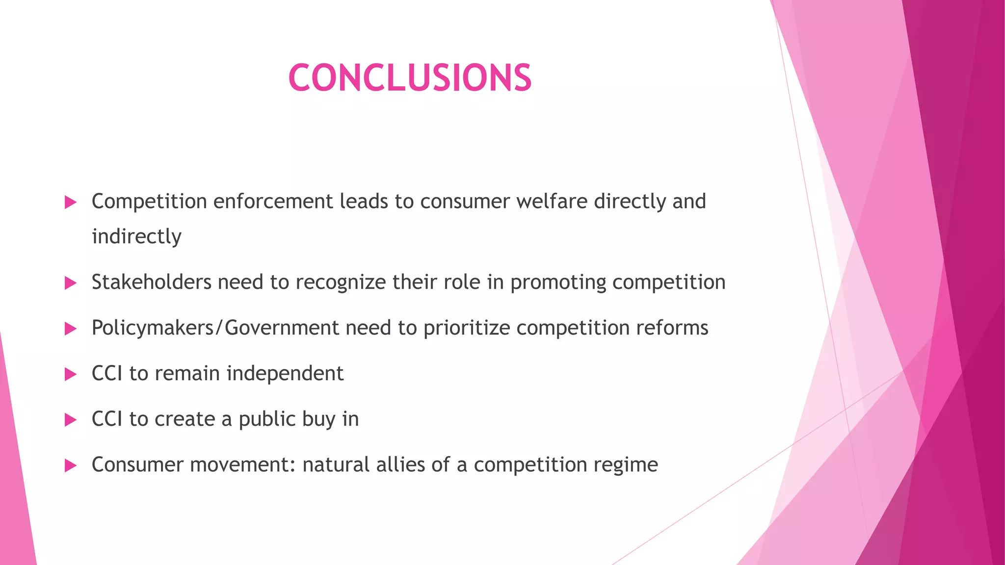 CONCLUSIONS
 Competition enforcement leads to consumer welfare directly and
indirectly
 Stakeholders need to recognize their role in promoting competition
 Policymakers/Government need to prioritize competition reforms
 CCI to remain independent
 CCI to create a public buy in
 Consumer movement: natural allies of a competition regime
 