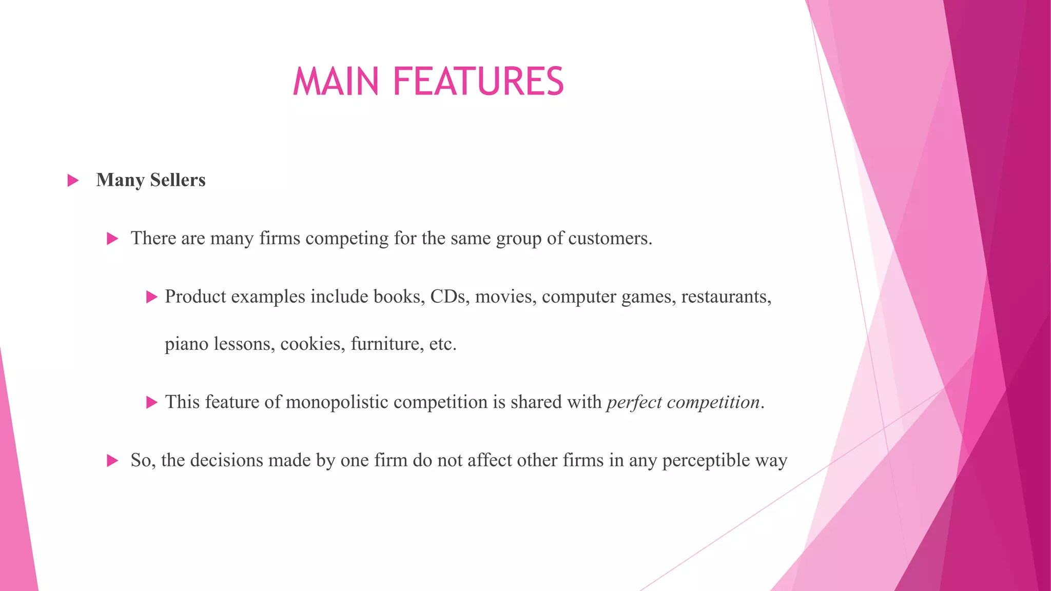 MAIN FEATURES
 Many Sellers
 There are many firms competing for the same group of customers.
 Product examples include books, CDs, movies, computer games, restaurants,
piano lessons, cookies, furniture, etc.
 This feature of monopolistic competition is shared with perfect competition.
 So, the decisions made by one firm do not affect other firms in any perceptible way
 