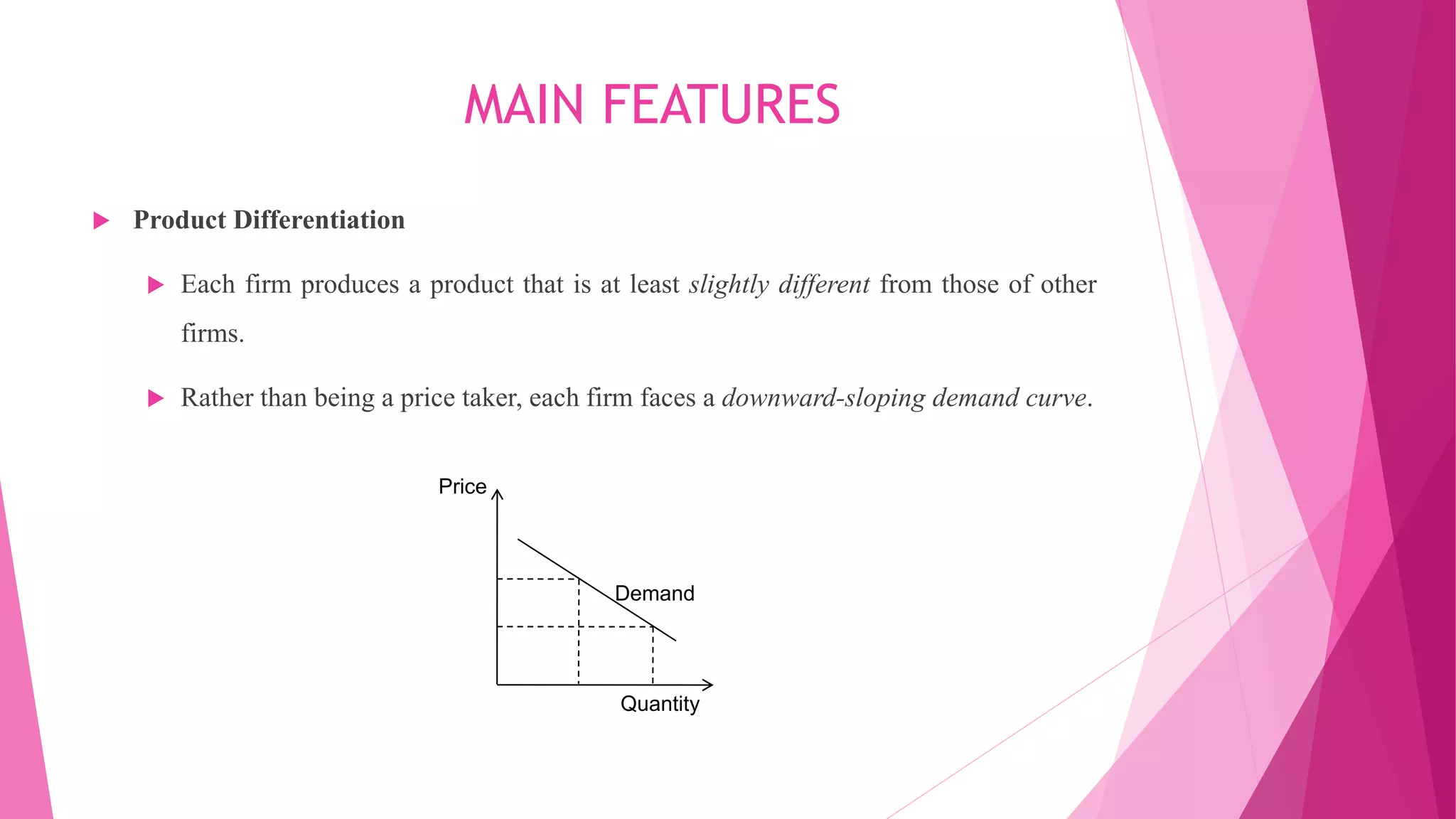MAIN FEATURES
 Product Differentiation
 Each firm produces a product that is at least slightly different from those of other
firms.
 Rather than being a price taker, each firm faces a downward-sloping demand curve.
Demand
Quantity
Price
 
