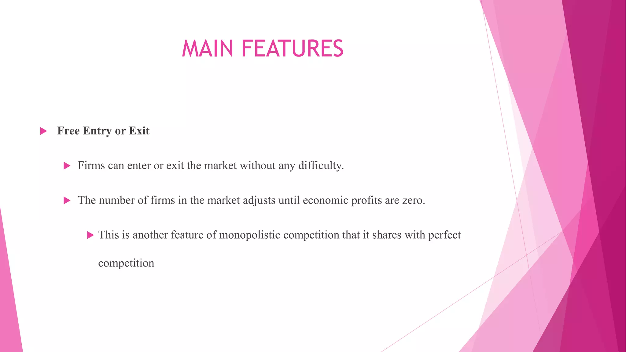 MAIN FEATURES
 Free Entry or Exit
 Firms can enter or exit the market without any difficulty.
 The number of firms in the market adjusts until economic profits are zero.
 This is another feature of monopolistic competition that it shares with perfect
competition
 