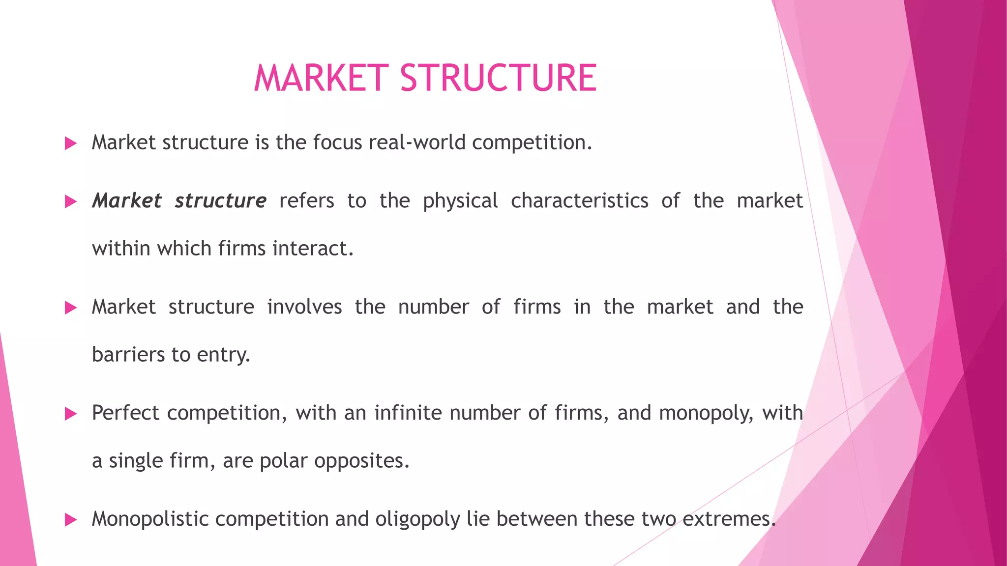 MARKET STRUCTURE
 Market structure is the focus real-world competition.
 Market structure refers to the physical characteristics of the market
within which firms interact.
 Market structure involves the number of firms in the market and the
barriers to entry.
 Perfect competition, with an infinite number of firms, and monopoly, with
a single firm, are polar opposites.
 Monopolistic competition and oligopoly lie between these two extremes.
 