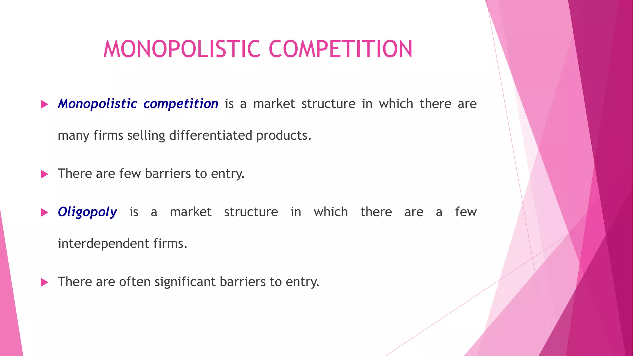 MONOPOLISTIC COMPETITION
 Monopolistic competition is a market structure in which there are
many firms selling differentiated products.
 There are few barriers to entry.
 Oligopoly is a market structure in which there are a few
interdependent firms.
 There are often significant barriers to entry.
 