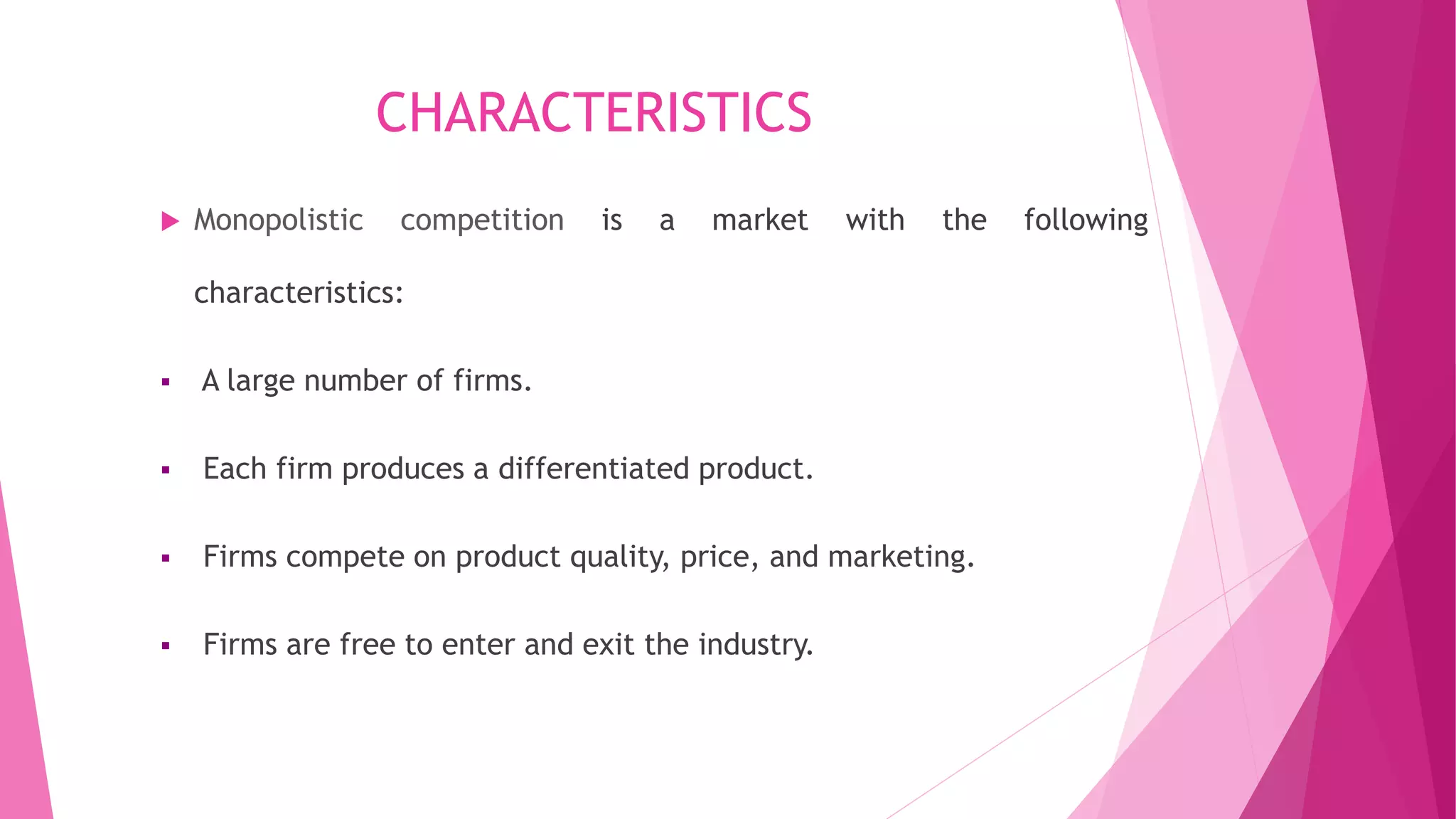 CHARACTERISTICS
 Monopolistic competition is a market with the following
characteristics:
 A large number of firms.
 Each firm produces a differentiated product.
 Firms compete on product quality, price, and marketing.
 Firms are free to enter and exit the industry.
 