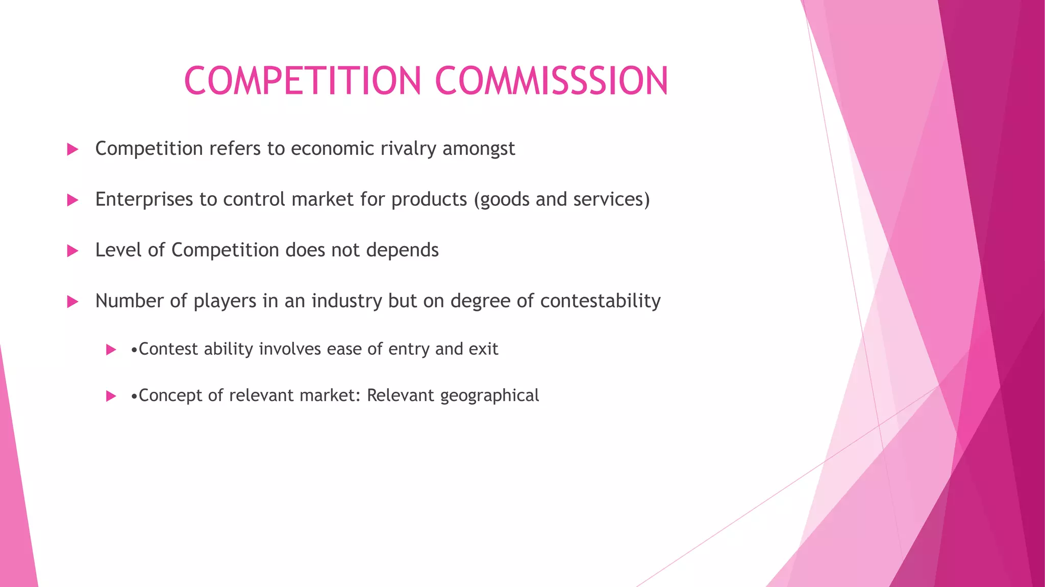 COMPETITION COMMISSSION
 Competition refers to economic rivalry amongst
 Enterprises to control market for products (goods and services)
 Level of Competition does not depends
 Number of players in an industry but on degree of contestability
 •Contest ability involves ease of entry and exit
 •Concept of relevant market: Relevant geographical
 