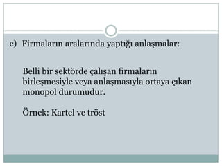 e) Firmaların aralarında yaptığı anlaşmalar:


   Belli bir sektörde çalışan firmaların
   birleşmesiyle veya anlaşmasıyla ortaya çıkan
   monopol durumudur.

   Örnek: Kartel ve tröst
 