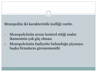 Monopolün iki karakteristik özelliği vardır.

1. Monopolcünün arzını kontrol ettiği malın
   ikamesinin çok güç olması
2. Monopolcünün faaliyette bulunduğu piyasaya
   başka firmaların girememesidir
 