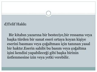 d)Telif Hakkı

  Bir kitabın yazarına bir besteciye,bir ressama veya
 başka türden bir sanat eseri ortaya koyan kişiye
 eserini basması veya çoğaltması için tanınan yasal
 bir haktır.Eserin sahibi bu basım veya çoğaltma
 işini kendisi yapabileceği gibi başka birinin
 üstlenmesine izin veya yetki verebilir.
 