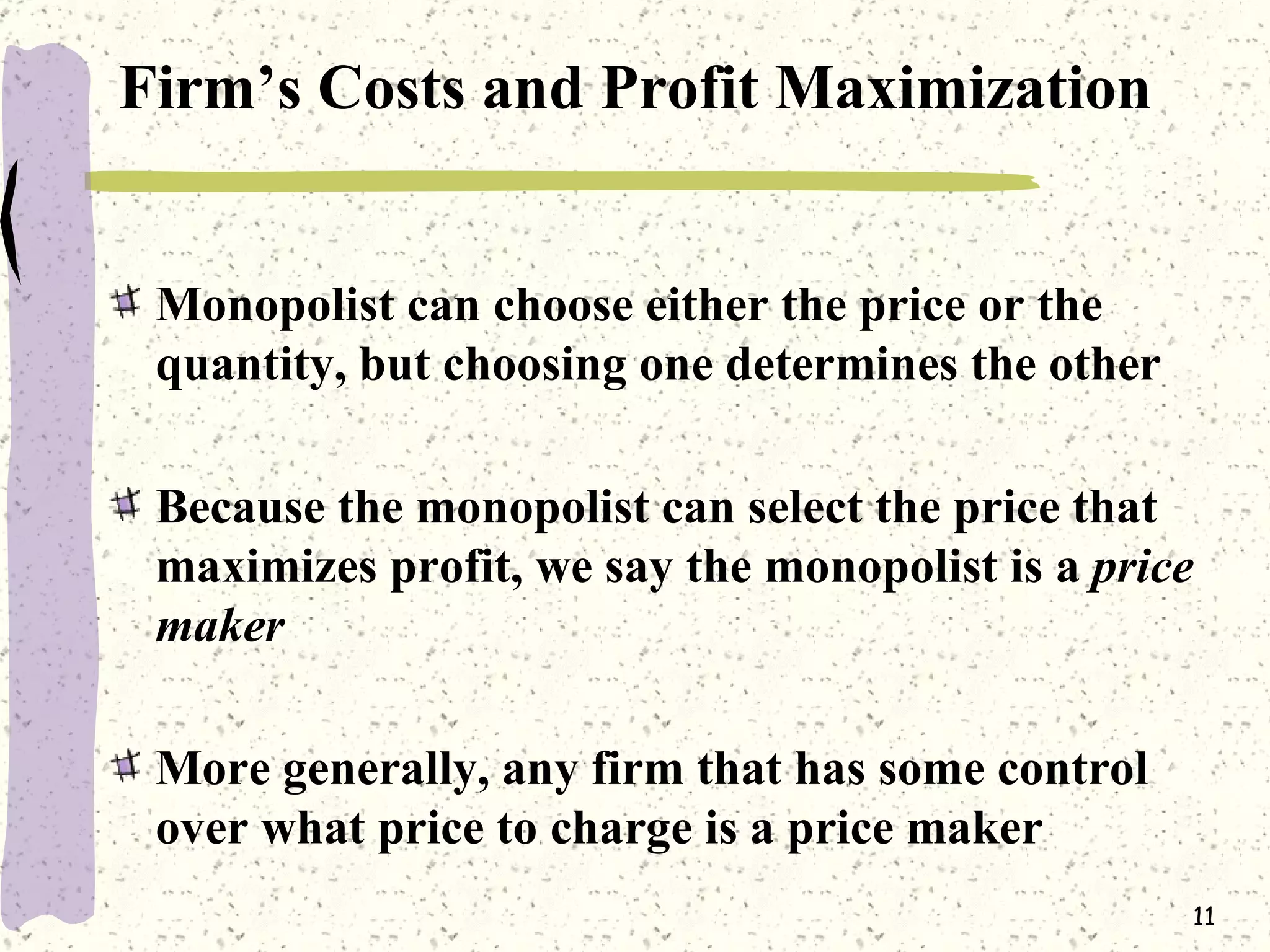 Firm’s Costs and Profit Maximization Monopolist can choose either the price or the quantity, but choosing one determines the other Because the monopolist can select the price that maximizes profit, we say the monopolist is a  price maker More generally, any firm that has some control over what price to charge is a price maker 