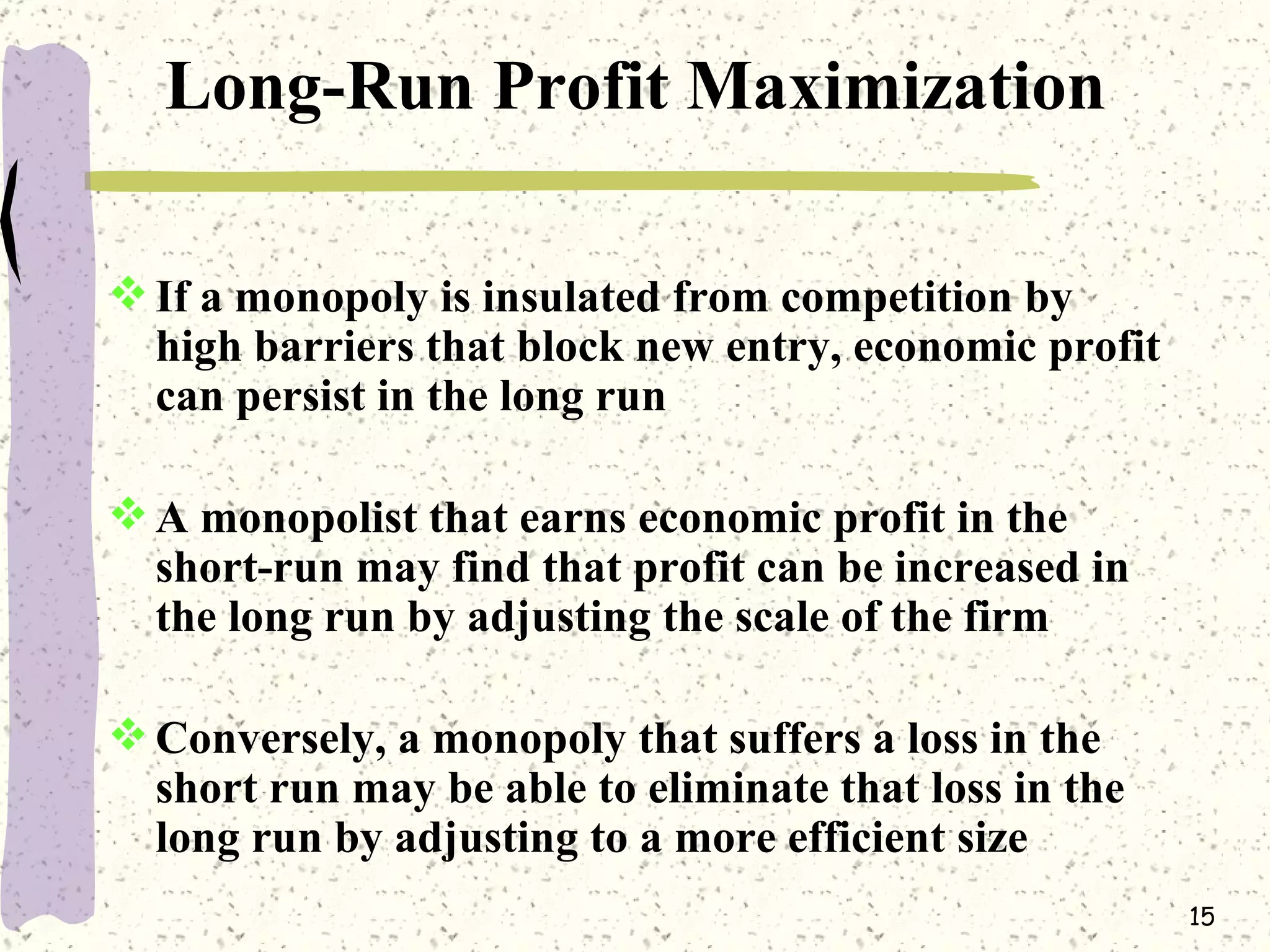 Long-Run Profit Maximization If a monopoly is insulated from competition by high barriers that block new entry, economic profit can persist in the long run A monopolist that earns economic profit in the short-run may find that profit can be increased in the long run by adjusting the scale of the firm Conversely, a monopoly that suffers a loss in the short run may be able to eliminate that loss in the long run by adjusting to a more efficient size 