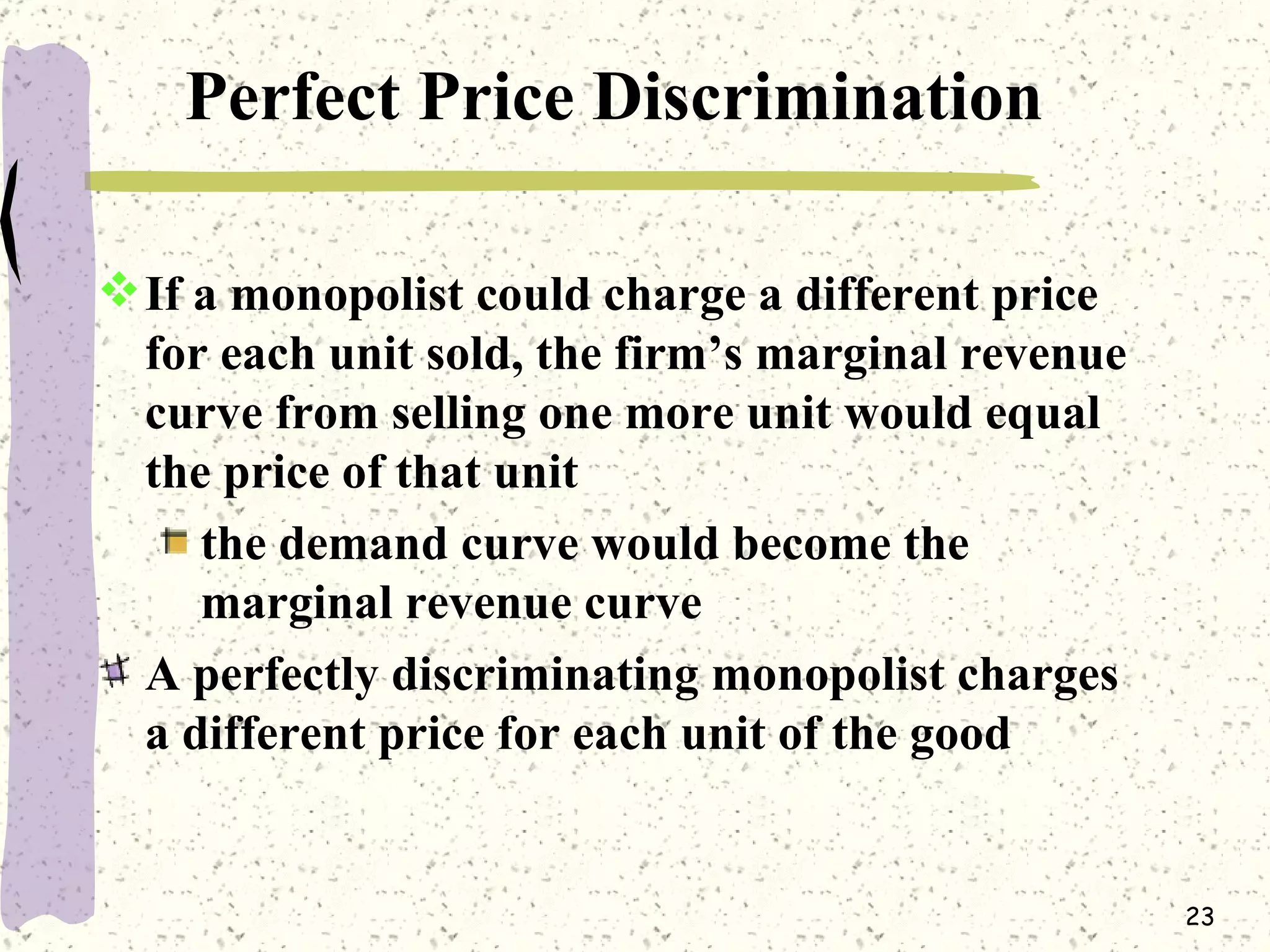 Perfect Price Discrimination If a monopolist could charge a different price for each unit sold, the firm’s marginal revenue curve from selling one more unit would equal the price of that unit  the demand curve would become the marginal revenue curve A perfectly discriminating monopolist charges a different price for each unit of the good 