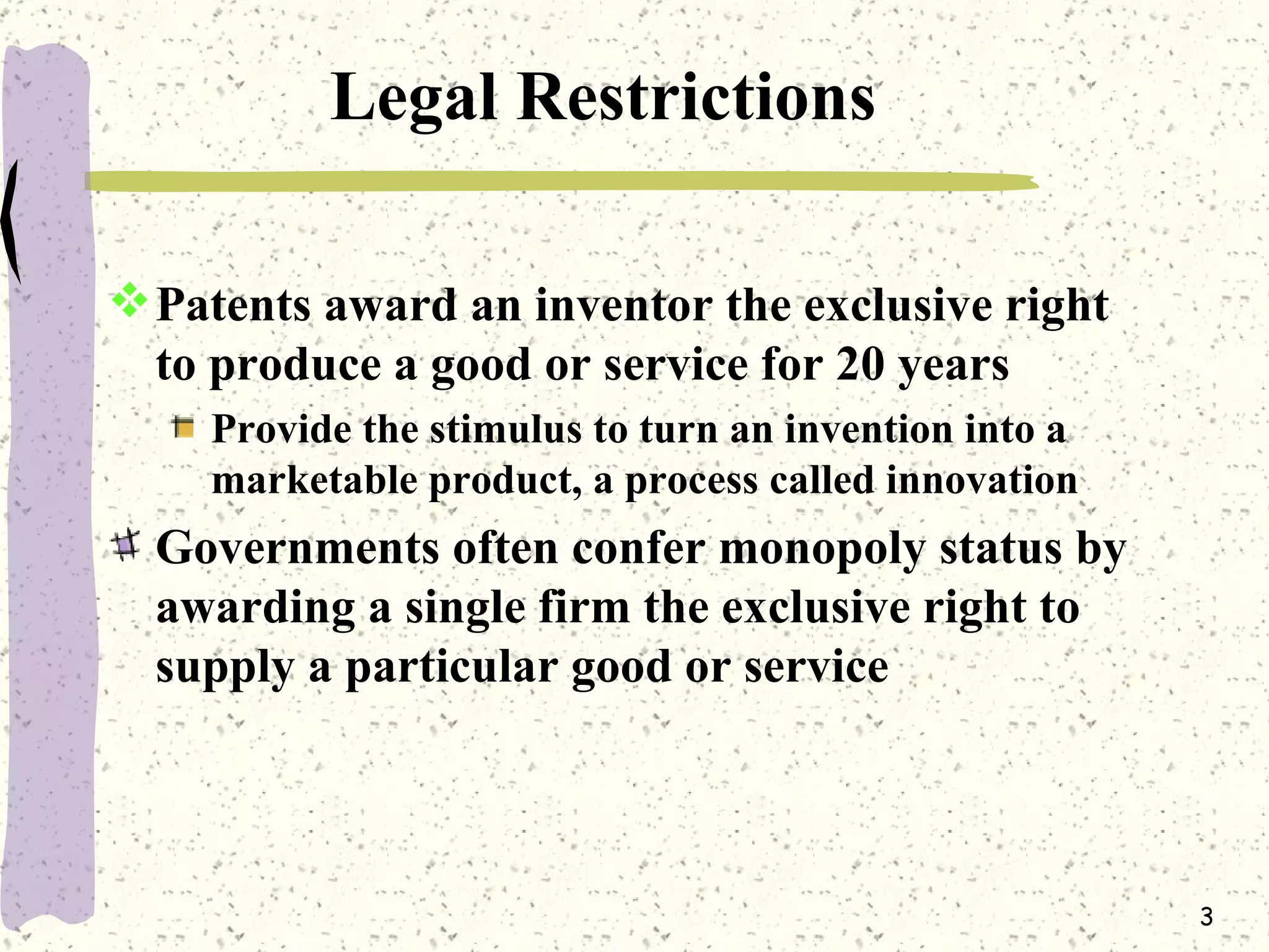Legal Restrictions Patents award an inventor the exclusive right to produce a good or service for 20 years Provide the stimulus to turn an invention into a marketable product, a process called innovation Governments often confer monopoly status by awarding a single firm the exclusive right to supply a particular good or service 