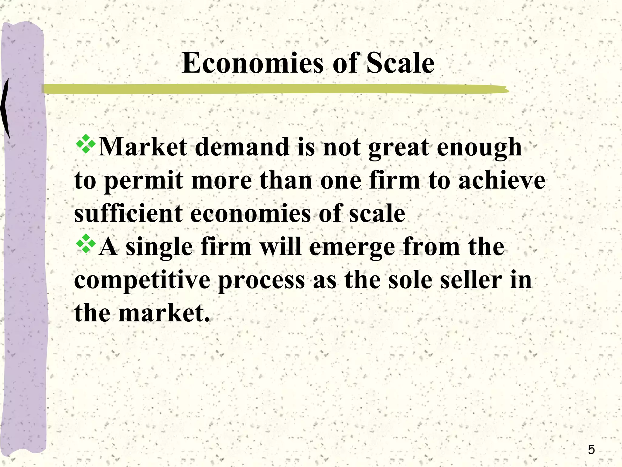 Economies of Scale Market demand is not great enough to permit more than one firm to achieve sufficient economies of scale A single firm will emerge from the competitive process as the sole seller in the market.   