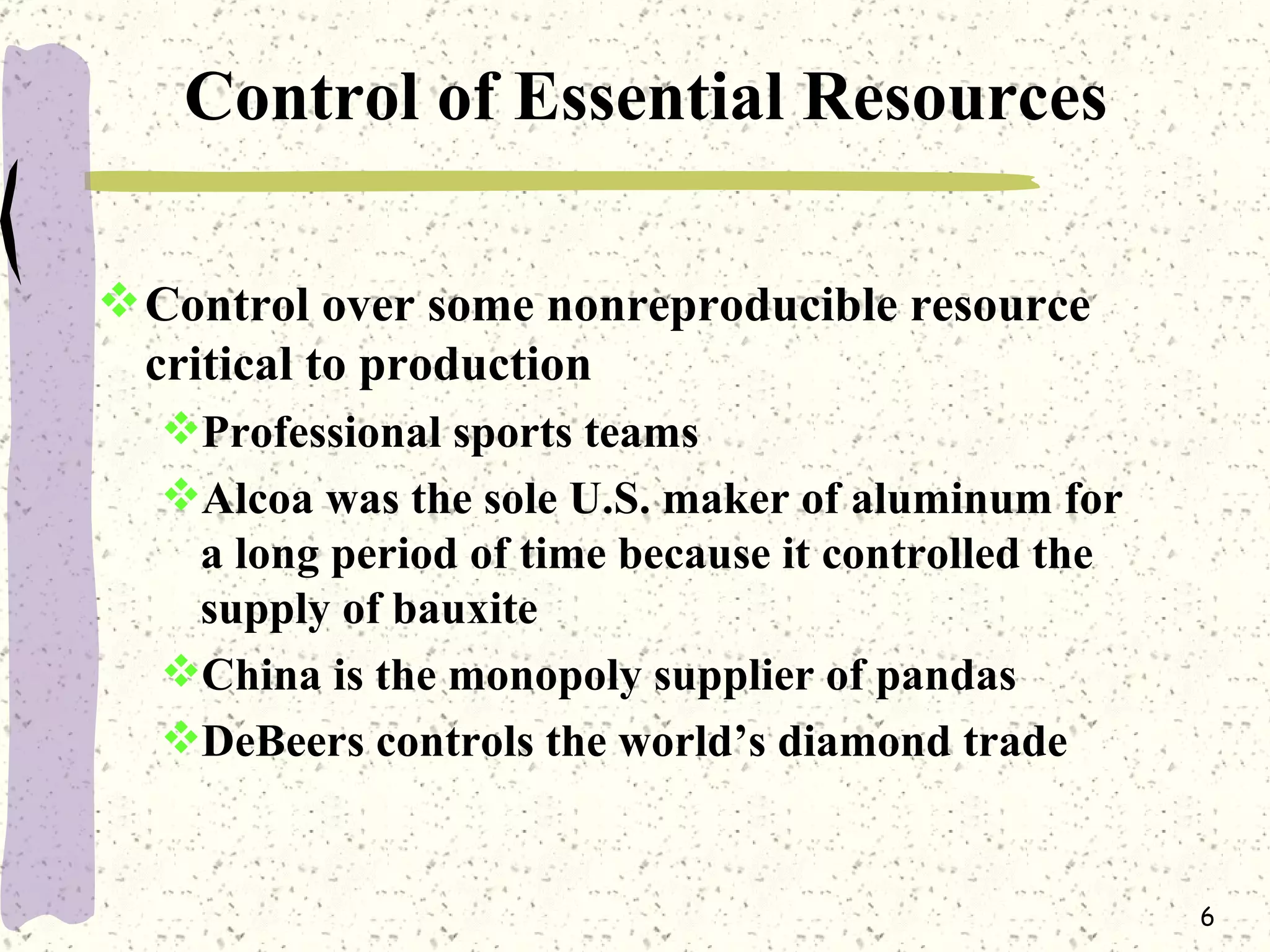 Control of Essential Resources Control over some nonreproducible resource critical to production Professional sports teams  Alcoa was the sole U.S. maker of aluminum for a long period of time because it controlled the supply of bauxite China is the monopoly supplier of pandas DeBeers controls the world’s diamond trade 