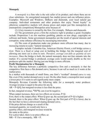 Monopoly

        A monopoly is a firm who is the sole seller of its product, and where there are no
close substitutes. An unregulated monopoly has market power and can influence prices.
Examples: Microsoft and Windows, DeBeers and diamonds, your local natural gas
company. Individual restaurants and other products that enjoy “brand loyalty” in
otherwise competitive markets will choose prices and output just like monopolists do.
[monopolistic competition] Monopolies arise because of:
        (1) A key resource is owned by the firm. For example, Debeers and diamonds.
        (2) The government gives a firm the exclusive right to produce a good. Examples
include: Proposition 3 on slot machine gambling, patents on new drugs, copyrights on
software and books. Some government monopolies are the result of special interests and
corruption, some enhance efficiency by encouraging innovation.
        (3) The costs of production make one producer more efficient han many, due to
increasing returns to scale–“natural monopoly.”
        Examples include: Columbia Gas, American Electric Power, a toll bridge across a
river. There is a fixed or setup cost in building the bridge, but the marginal cost of
allowing one more car is close to zero. Therefore, average cost falls as quantity of cars
increases. Once the bridge is built, the natural monopoly does not fear entrants into the
market. If a second bridge is produced, average costs would nearly double as the two
producers split the market. Having just one bridge is more efficient.
Profit Maximization for a Monopoly
The key difference between a perfectly competitive firm and a monopoly is that the
competitive firm faces a flat demand curve, because it can sell as much as it wants at the
market price.
In a market with thousands of small firms, one firm’s “residual” demand curve is very
flat, even if the market demand curve is not. On the other hand, a monopolist must accept
a lower price if it wants to sell significantly more output.
Monopoly Revenue Consider the following table for a monopoly water producer.
Average revenue is equal to the price for any Q,
AR = P×Q/Q, but marginal revenue is less than the price.
In fact, marginal revenue, ªTR/ªQ, can even be negative.
When output increases, there are two effects on revenue, P×Q.
First, there is the output effect. When Q goes up, the second part of P×Q is higher.
Second, there is the price effect. When Q goes up, the first part of P×Q is lower, due to
the fact that we have a downward sloping demand curve.
If the price did not change as a result of the
increased quantity, we would only have a
quantity effect, and marginal revenue would be
the same as the price.
For a price taker, there is no price effect, so
MR = P. For a monopoly, MR < P.
 