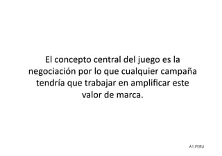 El	
  concepto	
  central	
  del	
  juego	
  es	
  la	
  
negociación	
  por	
  lo	
  que	
  cualquier	
  campaña	
  
  tendría	
  que	
  trabajar	
  en	
  ampliﬁcar	
  este	
  
                valor	
  de	
  marca.	
  




                                                         A1.PERU
 