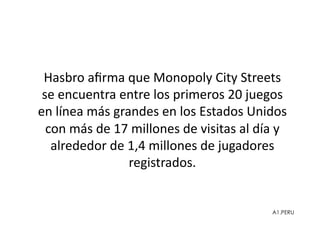 Hasbro	
  aﬁrma	
  que	
  Monopoly	
  City	
  Streets	
  
 se	
  encuentra	
  entre	
  los	
  primeros	
  20	
  juegos	
  
en	
  línea	
  más	
  grandes	
  en	
  los	
  Estados	
  Unidos	
  
  con	
  más	
  de	
  17	
  millones	
  de	
  visitas	
  al	
  día	
  y	
  
   alrededor	
  de	
  1,4	
  millones	
  de	
  jugadores	
  
                         registrados.	
  


                                                                     A1.PERU
 
