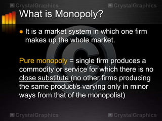 What is Monopoly?
   It is a market system in which one firm
    makes up the whole market.

Pure monopoly = single firm produces a
commodity or service for which there is no
close substitute (no other firms producing
the same product/s varying only in minor
ways from that of the monopolist)
 