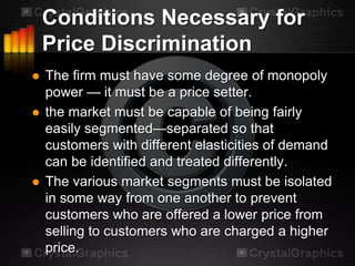 Conditions Necessary for
    Price Discrimination
   The firm must have some degree of monopoly
    power — it must be a price setter.
   the market must be capable of being fairly
    easily segmented—separated so that
    customers with different elasticities of demand
    can be identified and treated differently.
   The various market segments must be isolated
    in some way from one another to prevent
    customers who are offered a lower price from
    selling to customers who are charged a higher
    price.
 