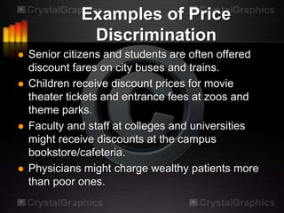 Examples of Price
               Discrimination
   Senior citizens and students are often offered
    discount fares on city buses and trains.
   Children receive discount prices for movie
    theater tickets and entrance fees at zoos and
    theme parks.
   Faculty and staff at colleges and universities
    might receive discounts at the campus
    bookstore/cafeteria.
   Physicians might charge wealthy patients more
    than poor ones.
 