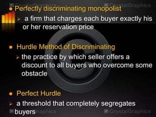    Perfectly discriminating monopolist
     a firm that charges each buyer exactly his
      or her reservation price

   Hurdle Method of Discriminating
     the practice by which seller offers a
      discount to all buyers who overcome some
      obstacle

 Perfect Hurdle
 a threshold that completely segregates
 buyers
 