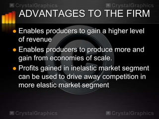 ADVANTAGES TO THE FIRM
 Enables producers to gain a higher level
  of revenue
 Enables producers to produce more and
  gain from economies of scale.
 Profits gained in inelastic market segment
  can be used to drive away competition in
  more elastic market segment
 