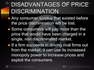 DISADVANTAGES OF PRICE
    DISCRIMINATION
 Any consumer surplus that existed before
  the price discrimination will be lost.
 Some consumers will pay more than the
  price that would have been charged in a
  single, non discriminated market.
 If a firm succeeds in driving rival firms out
  from the market, it can use its increased
  monopoly power to increase prices and
  exploit the consumers.
 