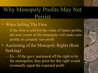 Why Monopoly Profits May Not
         Persist
• When Selling The Firm
  – If the firm is sold for the value of future profits,
    the new owner of the monopoly will make zero
    profits or certainly less profit
• Auctioning of the Monopoly Rights (Rent
  Seeking)
  – Ex. - If the govt. auctioned off the right to be
    the monopolist, they price for this right would
    eventually equal the expected profit
 