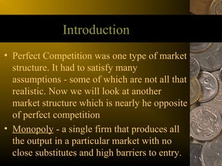 Introduction
• Perfect Competition was one type of market
  structure. It had to satisfy many
  assumptions - some of which are not all that
  realistic. Now we will look at another
  market structure which is nearly he opposite
  of perfect competition
• Monopoly - a single firm that produces all
  the output in a particular market with no
  close substitutes and high barriers to entry.
 