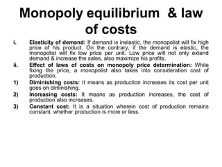 Monopoly equilibrium & law
of costs
i. Elasticity of demand: If demand is inelastic, the monopolist will fix high
price of his product. On the contrary, if the demand is elastic, the
monopolist will fix low price per unit. Low price will not only extend
demand & increase the sales, also maximize his profits.
ii. Effect of laws of costs on monopoly price determination: While
fixing the price, a monopolist also takes into consideration cost of
production.
1) Diminishing costs: It means as production increases its cost per unit
goes on diminishing.
2) Increasing costs: It means as production increases, the cost of
production also increases.
3) Constant cost: It is a situation wherein cost of production remains
constant, whether production is more or less.
 