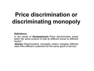 Price discrimination or
discriminating monopoly
Definitions:
In the words of Koutsoylannis,“Price discrimination exists
when the same product is sold at different prices to different
buyers.”
-Dooley,“Discriminatory monopoly means charging different
rates from different customers for the same good or service.”
 