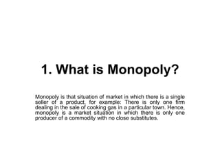 1. What is Monopoly?
Monopoly is that situation of market in which there is a single
seller of a product, for example: There is only one firm
dealing in the sale of cooking gas in a particular town. Hence,
monopoly is a market situation in which there is only one
producer of a commodity with no close substitutes.
 