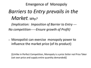 Emergence of Monopoly
Barriers to Entry prevails in the
Market. Why?
(Implication: Imposition of Barrier to Entry ---
No competition-----Ensure growth of Profit)
– Monopolist can exercise monopoly power to
influence the market price (of its product)
[(Unlike in Perfect Competition, Monopoly is a price Setter not Price Taker
(set own price and supply entire quantity demanded)]
 