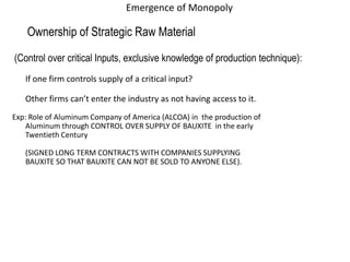 Emergence of Monopoly
Ownership of Strategic Raw Material
(Control over critical Inputs, exclusive knowledge of production technique):
If one firm controls supply of a critical input?
Other firms can’t enter the industry as not having access to it.
Exp: Role of Aluminum Company of America (ALCOA) in the production of
Aluminum through CONTROL OVER SUPPLY OF BAUXITE in the early
Twentieth Century
(SIGNED LONG TERM CONTRACTS WITH COMPANIES SUPPLYING
BAUXITE SO THAT BAUXITE CAN NOT BE SOLD TO ANYONE ELSE).
 