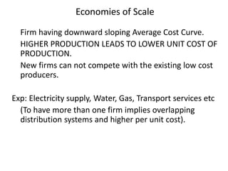 Economies of Scale
Firm having downward sloping Average Cost Curve.
HIGHER PRODUCTION LEADS TO LOWER UNIT COST OF
PRODUCTION.
New firms can not compete with the existing low cost
producers.
Exp: Electricity supply, Water, Gas, Transport services etc
(To have more than one firm implies overlapping
distribution systems and higher per unit cost).
 