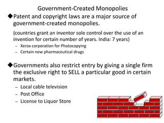 Government-Created Monopolies
Patent and copyright laws are a major source of
government-created monopolies.
(countries grant an inventor sole control over the use of an
invention for certain number of years. India: 7 years)
– Xerox corporation for Photocopying
– Certain new pharmaceutical drugs
Governments also restrict entry by giving a single firm
the exclusive right to SELL a particular good in certain
markets.
– Local cable television
– Post Office
– License to Liquor Store
 