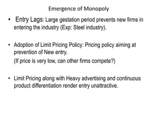 Emergence of Monopoly
• Entry Lags: Large gestation period prevents new firms in
entering the industry (Exp: Steel industry).
• Adoption of Limit Pricing Policy: Pricing policy aiming at
prevention of New entry.
(If price is very low, can other firms compete?)
• Limit Pricing along with Heavy advertising and continuous
product differentiation render entry unattractive.
 