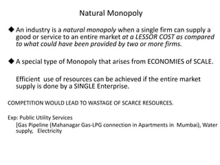 Natural Monopoly
An industry is a natural monopoly when a single firm can supply a
good or service to an entire market at a LESSOR COST as compared
to what could have been provided by two or more firms.
A special type of Monopoly that arises from ECONOMIES of SCALE.
Efficient use of resources can be achieved if the entire market
supply is done by a SINGLE Enterprise.
COMPETITION WOULD LEAD TO WASTAGE OF SCARCE RESOURCES.
Exp: Public Utility Services
[Gas Pipeline (Mahanagar Gas-LPG connection in Apartments in Mumbai), Water
supply, Electricity
 