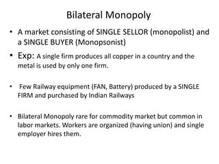 Bilateral Monopoly
• A market consisting of SINGLE SELLOR (monopolist) and
a SINGLE BUYER (Monopsonist)
• Exp: A single firm produces all copper in a country and the
metal is used by only one firm.
• Few Railway equipment (FAN, Battery) produced by a SINGLE
FIRM and purchased by Indian Railways
• Bilateral Monopoly rare for commodity market but common in
labor markets. Workers are organized (having union) and single
employer hires them.
 