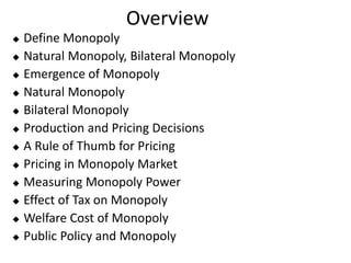 Overview
 Define Monopoly
 Natural Monopoly, Bilateral Monopoly
 Emergence of Monopoly
 Natural Monopoly
 Bilateral Monopoly
 Production and Pricing Decisions
 A Rule of Thumb for Pricing
 Pricing in Monopoly Market
 Measuring Monopoly Power
 Effect of Tax on Monopoly
 Welfare Cost of Monopoly
 Public Policy and Monopoly
 