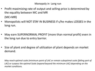 Monopoly in Long run
• Profit maximizing rate of output and selling price is determined by
the equality between MC and MR
(MC=MR)
• Monopolists will NOT STAY IN BUSINESS if s/he makes LOSSES in the
long run.
• May earn SUPERNORMAL PROFIT (more than normal profit) even in
the long run due to entry barrier.
• Size of plant and degree of utilization of plant depends on market
demand.
May reach optimal scale (minimum point of LAC or remain suboptimal scale (falling part of
LAC) or surpass the optimal Scale (expand beyond the minimum LAC) depending on the
market conditions.
 