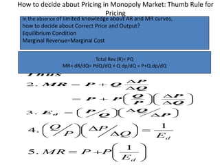 How to decide about Pricing in Monopoly Market: Thumb Rule for
Pricing






























P
Q
Q
PE
Q
P
P
Q
PP
Q
P
QPMR
T hus
d.3
.2


















d
d
E
PPMR
EQ
P
P
Q
1
.5
1
.4
Total Rev.(R)= PQ
MR= dR/dQ= PdQ/dQ + Q dp/dQ = P+Q.dp/dQ
In the absence of limited knowledge about AR and MR curves,
how to decide about Correct Price and Output?
Equilibrium Condition
Marginal Revenue=Marginal Cost
 