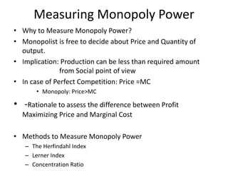 Measuring Monopoly Power
• Why to Measure Monopoly Power?
• Monopolist is free to decide about Price and Quantity of
output.
• Implication: Production can be less than required amount
from Social point of view
• In case of Perfect Competition: Price =MC
• Monopoly: Price>MC
• -Rationale to assess the difference between Profit
Maximizing Price and Marginal Cost
• Methods to Measure Monopoly Power
– The Herfindahl Index
– Lerner Index
– Concentration Ratio
 