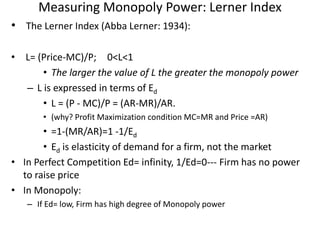 Measuring Monopoly Power: Lerner Index
• The Lerner Index (Abba Lerner: 1934):
• L= (Price-MC)/P; 0<L<1
• The larger the value of L the greater the monopoly power
– L is expressed in terms of Ed
• L = (P - MC)/P = (AR-MR)/AR.
• (why? Profit Maximization condition MC=MR and Price =AR)
• =1-(MR/AR)=1 -1/Ed
• Ed is elasticity of demand for a firm, not the market
• In Perfect Competition Ed= infinity, 1/Ed=0--- Firm has no power
to raise price
• In Monopoly:
– If Ed= low, Firm has high degree of Monopoly power
 