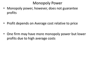 Monopoly Power
• Monopoly power, however, does not guarantee
profits
• Profit depends on Average cost relative to price
• One firm may have more monopoly power but lower
profits due to high average costs
 