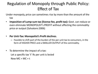 Regulation of Monopoly through Public Policy:
Effect of Tax
Under monopoly, price can sometimes rise by more than the amount of the
tax
• Imposition of Lump-sum tax (license fee, profit tax): Govt. can reduce or
even eliminate MONOPOLIST’s PROFIT without affecting the commodity
price or output (Salvatore:2006)
• Per Unit-Tax: Monopolist’s Profit declines.
– Feasible to shift part of the burden of the per-unit tax to consumers, in the
form of HIGHER PRICE and a SMALLER OUTPUT of the commodity.
• To determine the impact of a tax:
Let a specific tax ‘t’ Rs per unit is levied
New MC = MC + t
 