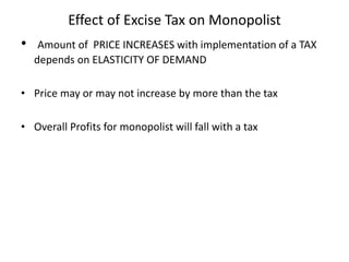 Effect of Excise Tax on Monopolist
• Amount of PRICE INCREASES with implementation of a TAX
depends on ELASTICITY OF DEMAND
• Price may or may not increase by more than the tax
• Overall Profits for monopolist will fall with a tax
 
