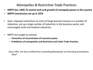 Monopolies & Restrictive Trade Practices
• MRTP Act, 1969: To restrict and curb growth of monopoly power in the country
• MRTP Commission set up in 1970
• Govt. imposed restrictions on entry of large business houses in a number of
industries, set up a large number of industries in the business sector, and
encouraged small and medium industries.
• MRTP Act sought to achieve
– Prevention of concentration of economic power
– Prohibition of monopolistic and Restrictive and Unfair Trade Practices
Since 1991, the focus shifted from controlling Monopolies to Promoting Competition.
Why?
 