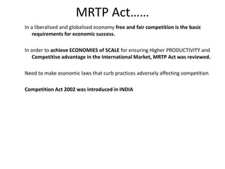 MRTP Act……
In a liberalised and globalised economy free and fair competition is the basic
requirements for economic success.
In order to achieve ECONOMIES of SCALE for ensuring Higher PRODUCTIVITY and
Competitive advantage in the International Market, MRTP Act was reviewed.
Need to make economic laws that curb practices adversely affecting competition
Competition Act 2002 was introduced in INDIA
 