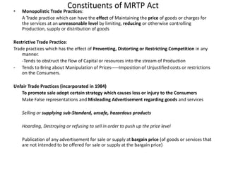 Constituents of MRTP Act
• Monopolistic Trade Practices:
A Trade practice which can have the effect of Maintaining the price of goods or charges for
the services at an unreasonable level by limiting, reducing or otherwise controlling
Production, supply or distribution of goods
Restrictive Trade Practice:
Trade practices which has the effect of Preventing, Distorting or Restricting Competition in any
manner.
-Tends to obstruct the flow of Capital or resources into the stream of Production
- Tends to Bring about Manipulation of Prices-----Imposition of Unjustified costs or restrictions
on the Consumers.
Unfair Trade Practices (incorporated in 1984)
To promote sale adopt certain strategy which causes loss or injury to the Consumers
Make False representations and Misleading Advertisement regarding goods and services
Selling or supplying sub-Standard, unsafe, hazardous products
Hoarding, Destroying or refusing to sell in order to push up the price level
Publication of any advertisement for sale or supply at bargain price (of goods or services that
are not intended to be offered for sale or supply at the bargain price)
 